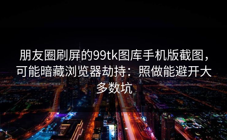 朋友圈刷屏的99tk图库手机版截图，可能暗藏浏览器劫持：照做能避开大多数坑