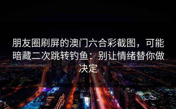 朋友圈刷屏的澳门六合彩截图，可能暗藏二次跳转钓鱼：别让情绪替你做决定