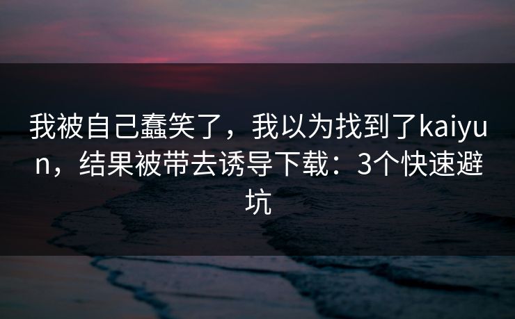 我被自己蠢笑了，我以为找到了kaiyun，结果被带去诱导下载：3个快速避坑