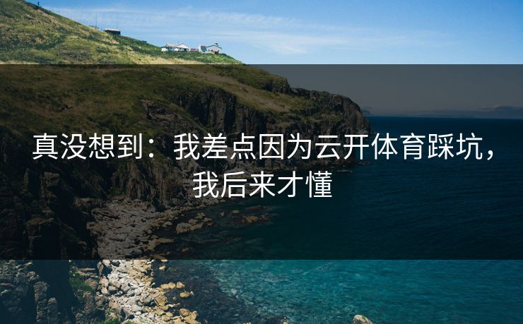 真没想到：我差点因为云开体育踩坑，我后来才懂