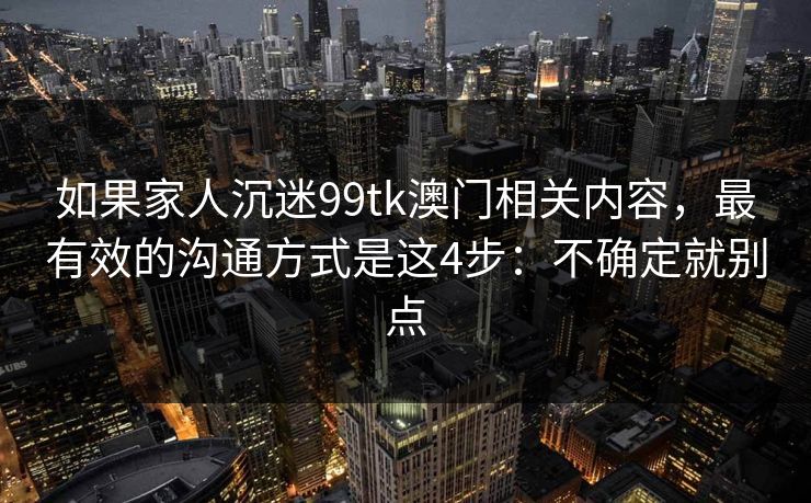 如果家人沉迷99tk澳门相关内容，最有效的沟通方式是这4步：不确定就别点