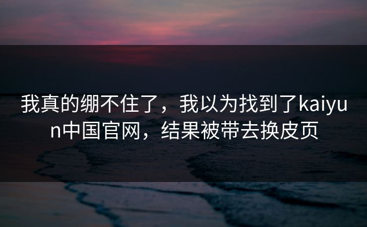 我真的绷不住了，我以为找到了kaiyun中国官网，结果被带去换皮页