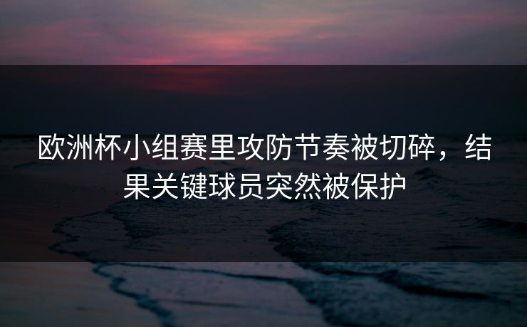 欧洲杯小组赛里攻防节奏被切碎，结果关键球员突然被保护