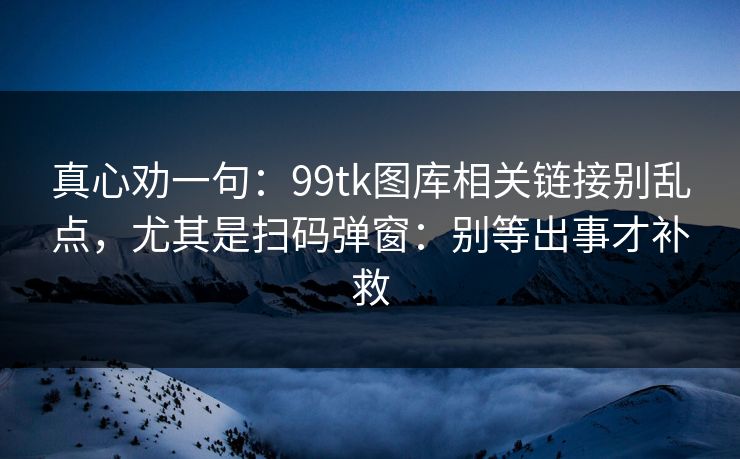 真心劝一句：99tk图库相关链接别乱点，尤其是扫码弹窗：别等出事才补救
