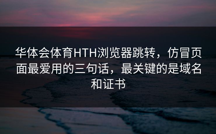 华体会体育HTH浏览器跳转，仿冒页面最爱用的三句话，最关键的是域名和证书