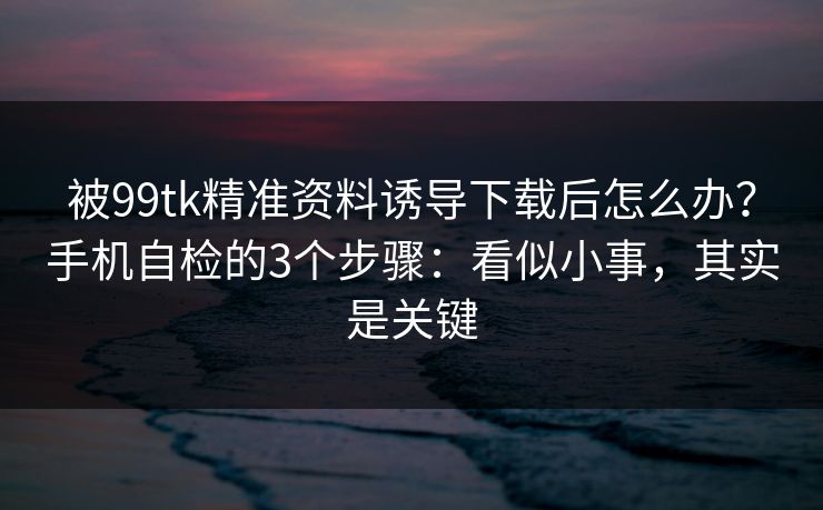 被99tk精准资料诱导下载后怎么办？手机自检的3个步骤：看似小事，其实是关键