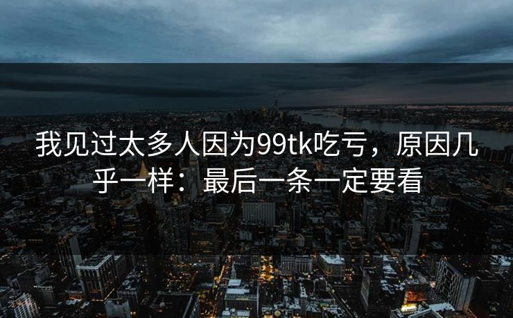 我见过太多人因为99tk吃亏，原因几乎一样：最后一条一定要看