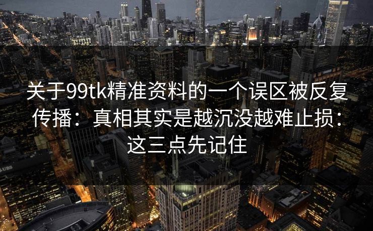 关于99tk精准资料的一个误区被反复传播：真相其实是越沉没越难止损：这三点先记住