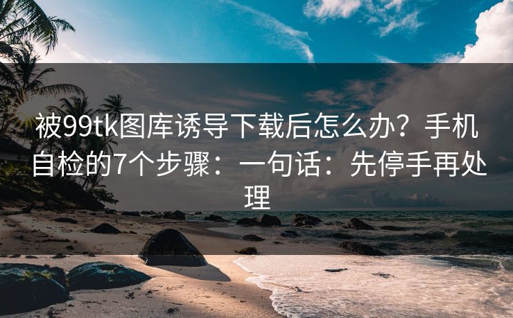 被99tk图库诱导下载后怎么办？手机自检的7个步骤：一句话：先停手再处理