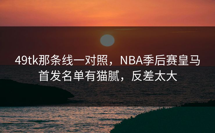 49tk那条线一对照，NBA季后赛皇马首发名单有猫腻，反差太大
