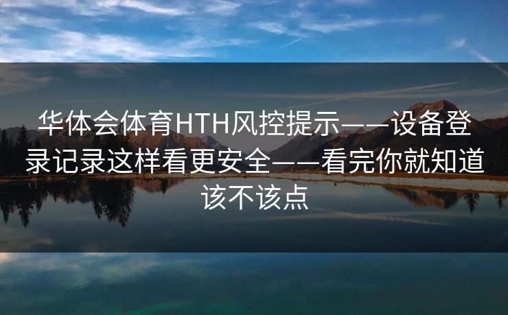 华体会体育HTH风控提示——设备登录记录这样看更安全——看完你就知道该不该点