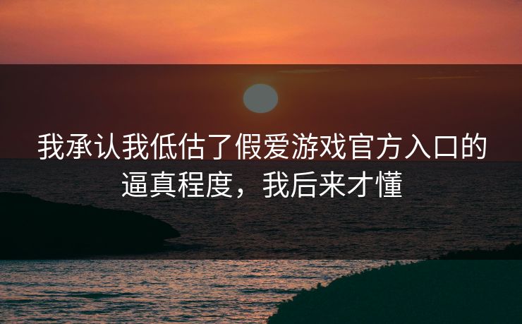 我承认我低估了假爱游戏官方入口的逼真程度，我后来才懂