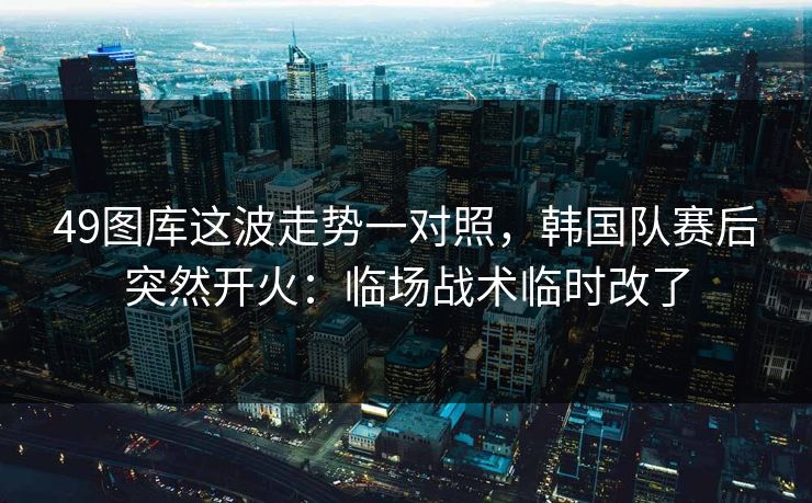 49图库这波走势一对照，韩国队赛后突然开火：临场战术临时改了