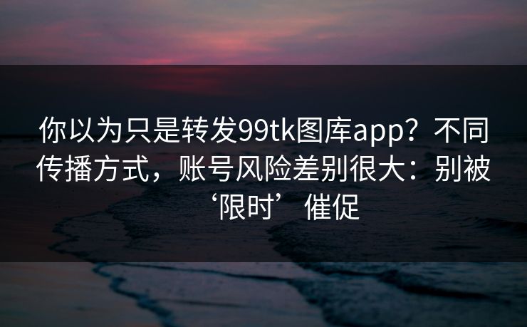 你以为只是转发99tk图库app？不同传播方式，账号风险差别很大：别被‘限时’催促