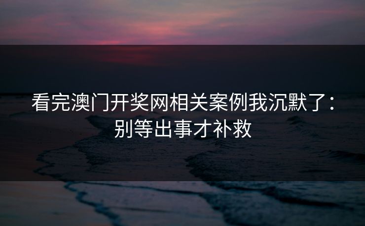看完澳门开奖网相关案例我沉默了：别等出事才补救